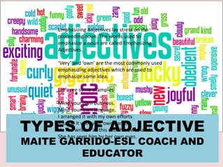 TYPES OF ADJECTIVE
MAITE GARRIDO-ESL COACH AND
EDUCATOR
Emphasizing Adjectives lay stress on the
proceeding noun. The words used to
emphasize a noun are called Emphasizing
Adjectives.
‘Very’ and ‘own’ are the most commonly used
emphasizing adjectives which are used to
emphasize some idea.
Let’s see some examples-
Mind your own business.
Mind your own language.
I arranged it with my own efforts.
You did it with your own hands.
He has written all this with his own hands.
She has seen him by her own eyes.
 