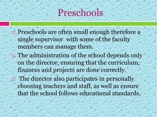 Preschools
 Preschools are often small enough therefore a
single supervisor with some of the faculty
members can manage them.
 The administration of the school depends only
on the director, ensuring that the curriculum,
finances and projects are done correctly.
 The director also participates in personally
choosing teachers and staff, as well as ensure
that the school follows educational standards.
 