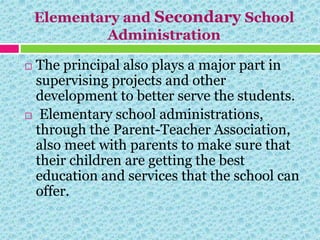 Elementary and Secondary School
Administration
 The principal also plays a major part in
supervising projects and other
development to better serve the students.
 Elementary school administrations,
through the Parent-Teacher Association,
also meet with parents to make sure that
their children are getting the best
education and services that the school can
offer.
 