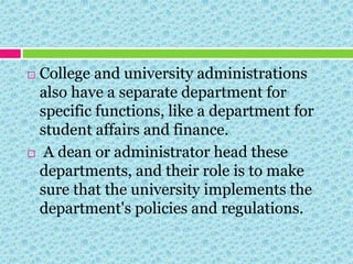  College and university administrations
also have a separate department for
specific functions, like a department for
student affairs and finance.
 A dean or administrator head these
departments, and their role is to make
sure that the university implements the
department's policies and regulations.
 