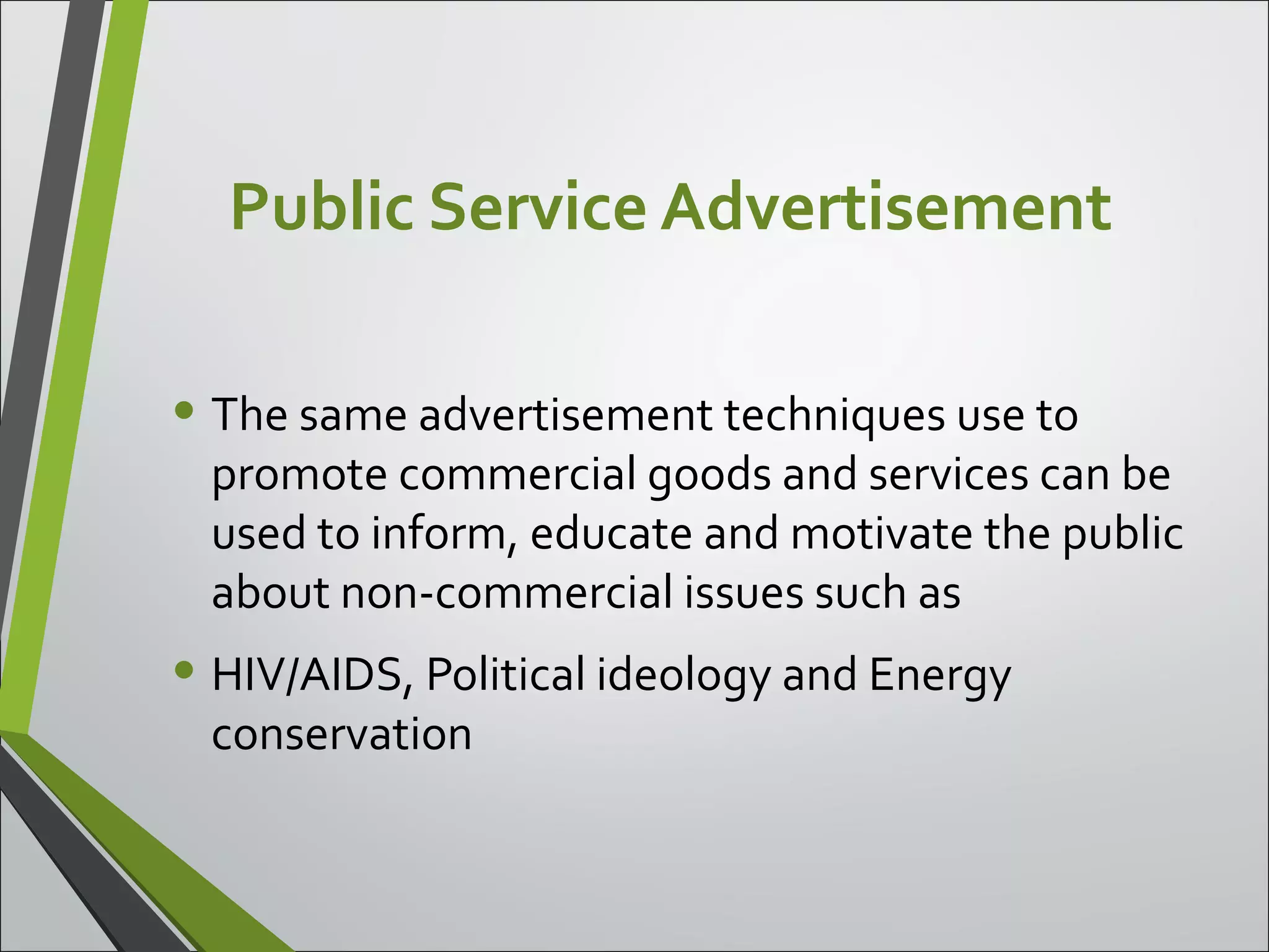 Public Service Advertisement
• The same advertisement techniques use to
promote commercial goods and services can be
used to inform, educate and motivate the public
about non-commercial issues such as
• HIV/AIDS, Political ideology and Energy
conservation
 