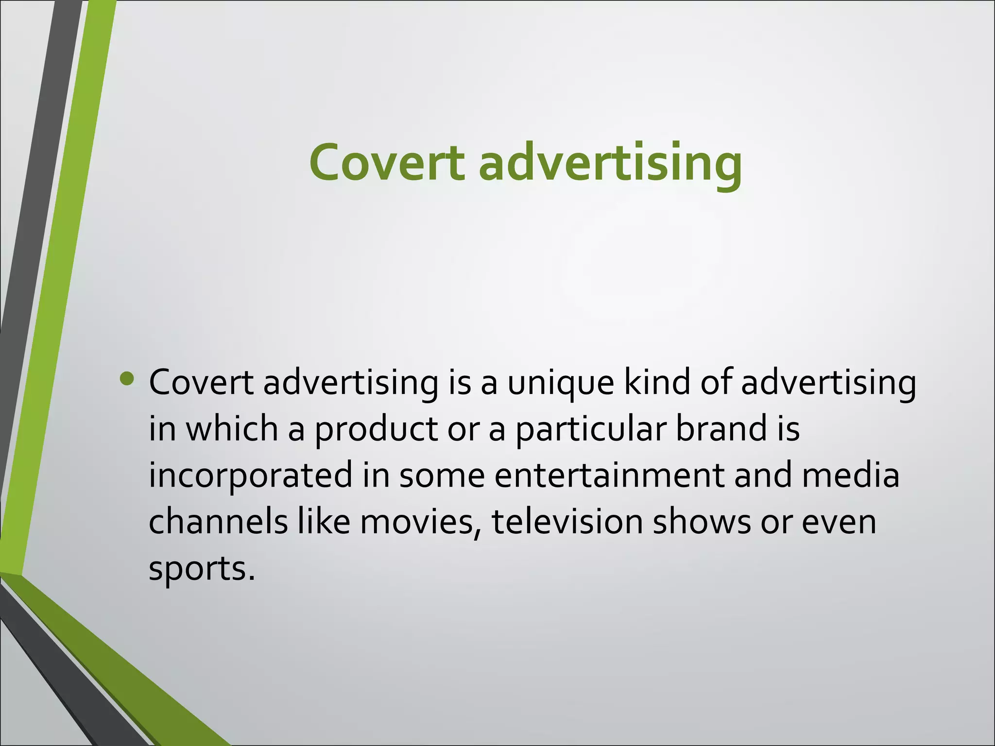 Covert advertising
• Covert advertising is a unique kind of advertising
in which a product or a particular brand is
incorporated in some entertainment and media
channels like movies, television shows or even
sports.
 