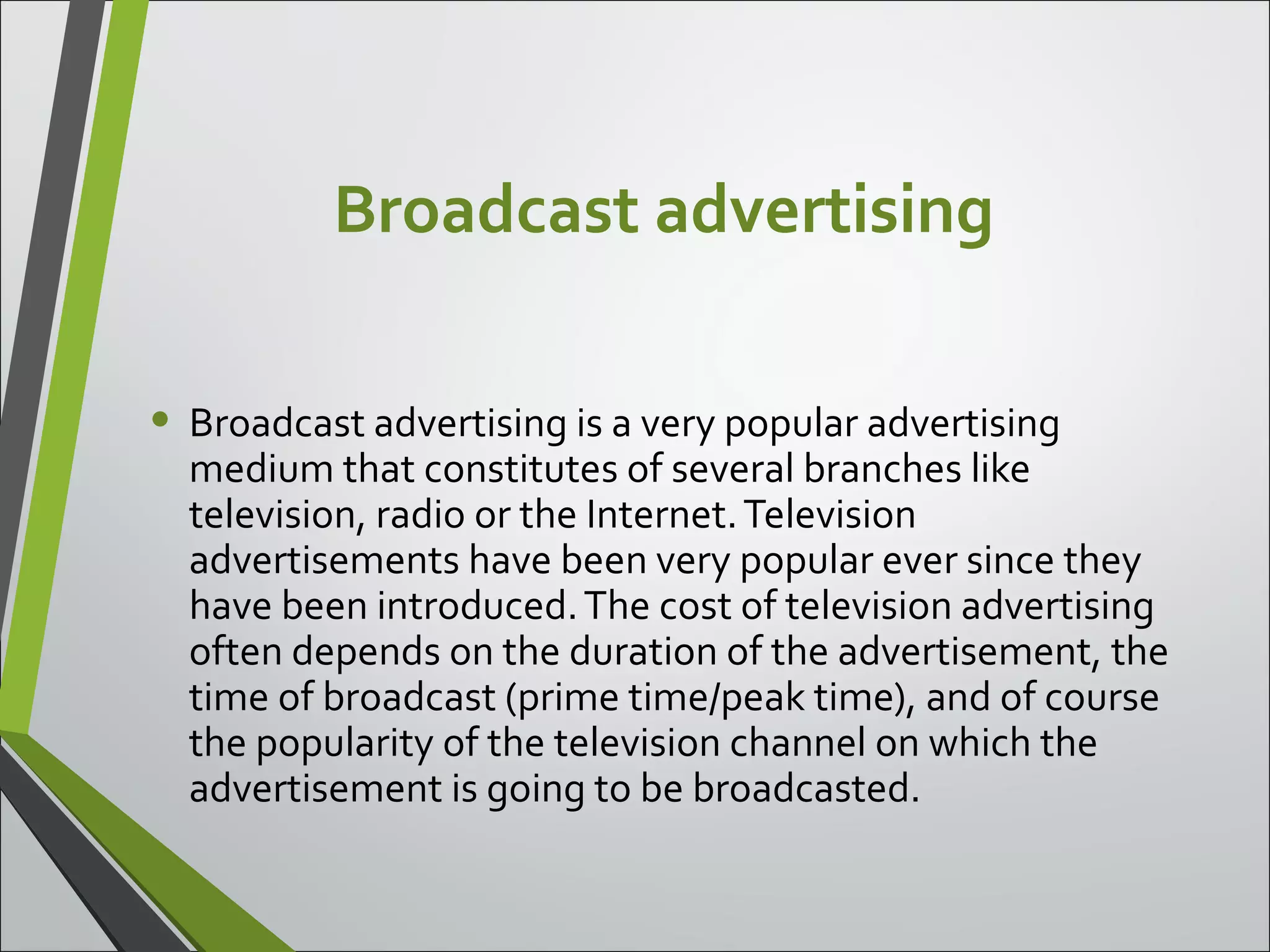 Broadcast advertising
• Broadcast advertising is a very popular advertising
medium that constitutes of several branches like
television, radio or the Internet.Television
advertisements have been very popular ever since they
have been introduced.The cost of television advertising
often depends on the duration of the advertisement, the
time of broadcast (prime time/peak time), and of course
the popularity of the television channel on which the
advertisement is going to be broadcasted.
 