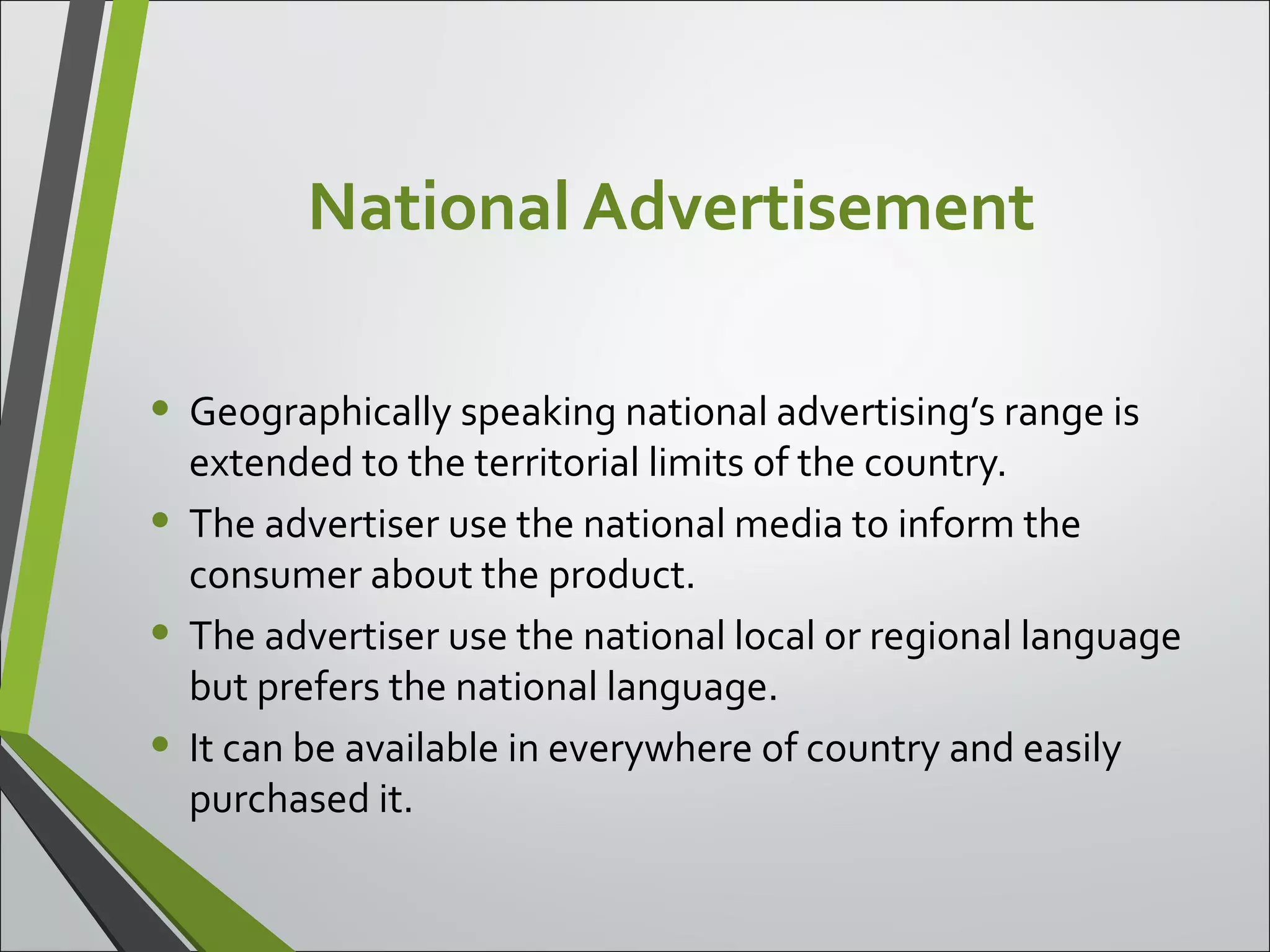 National Advertisement
• Geographically speaking national advertising’s range is
extended to the territorial limits of the country.
• The advertiser use the national media to inform the
consumer about the product.
• The advertiser use the national local or regional language
but prefers the national language.
• It can be available in everywhere of country and easily
purchased it.
 
