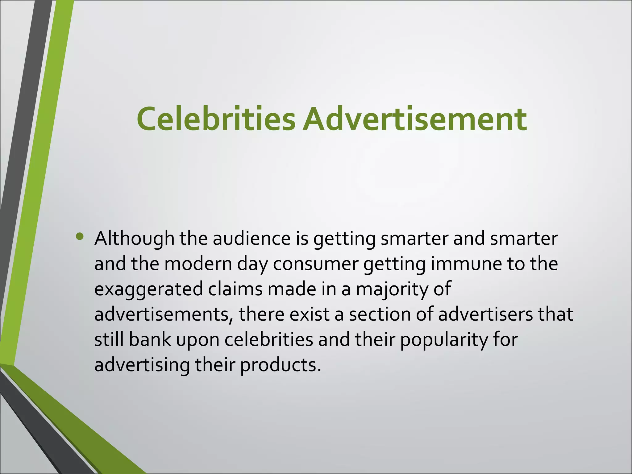 Celebrities Advertisement
• Although the audience is getting smarter and smarter
and the modern day consumer getting immune to the
exaggerated claims made in a majority of
advertisements, there exist a section of advertisers that
still bank upon celebrities and their popularity for
advertising their products.
 