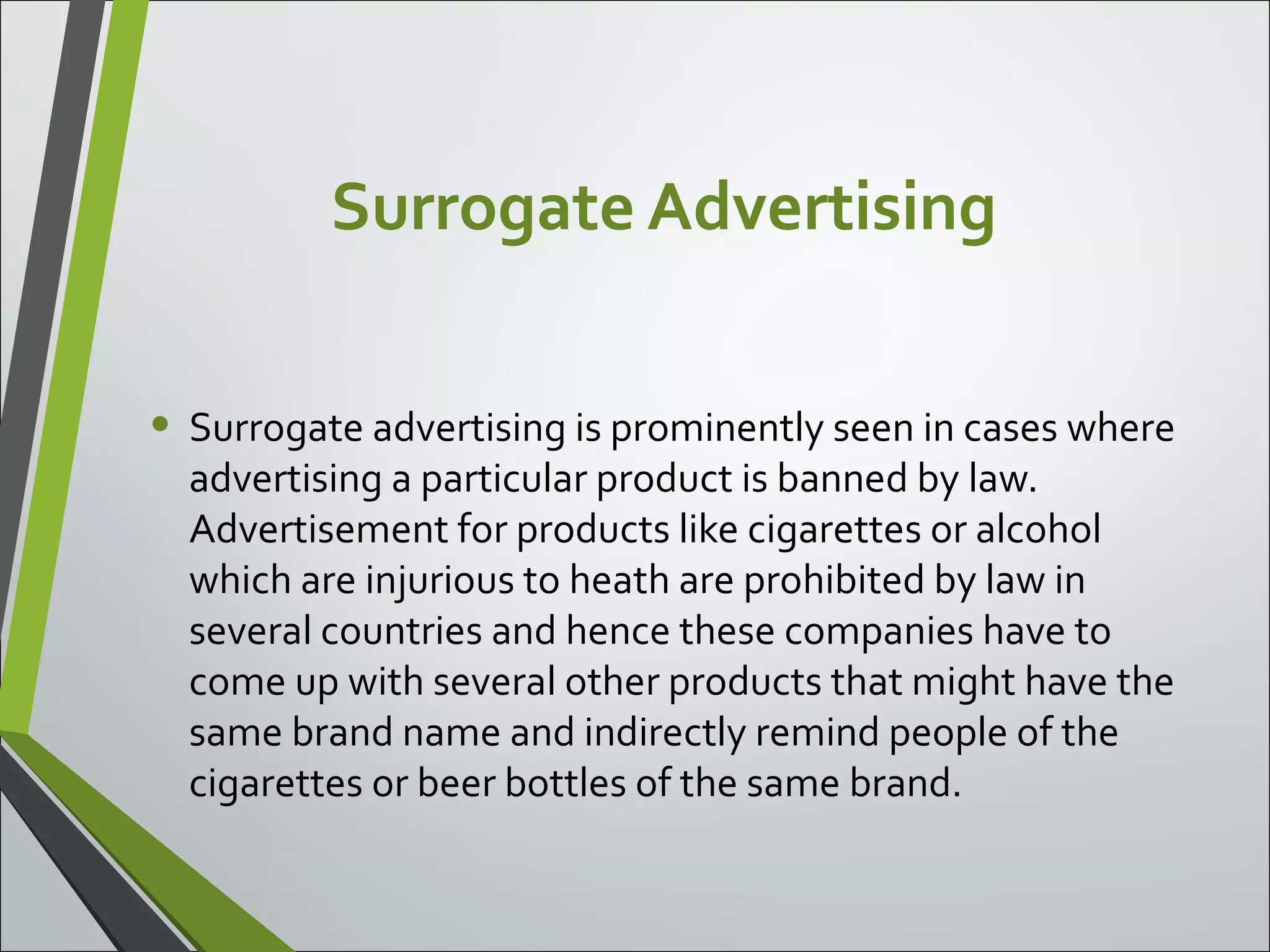 Surrogate Advertising
• Surrogate advertising is prominently seen in cases where
advertising a particular product is banned by law.
Advertisement for products like cigarettes or alcohol
which are injurious to heath are prohibited by law in
several countries and hence these companies have to
come up with several other products that might have the
same brand name and indirectly remind people of the
cigarettes or beer bottles of the same brand.
 