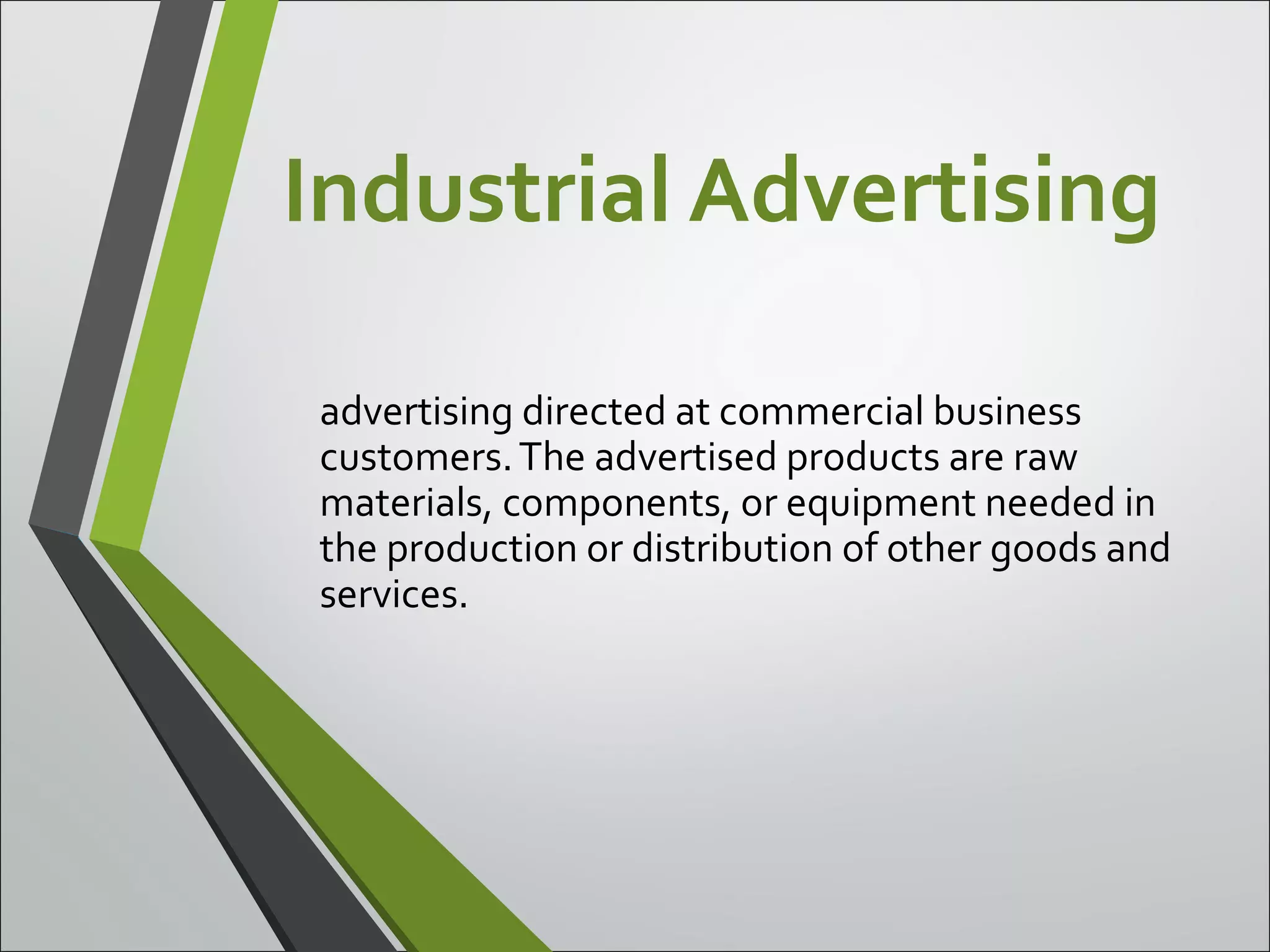 Industrial Advertising
advertising directed at commercial business
customers.The advertised products are raw
materials, components, or equipment needed in
the production or distribution of other goods and
services.
 
