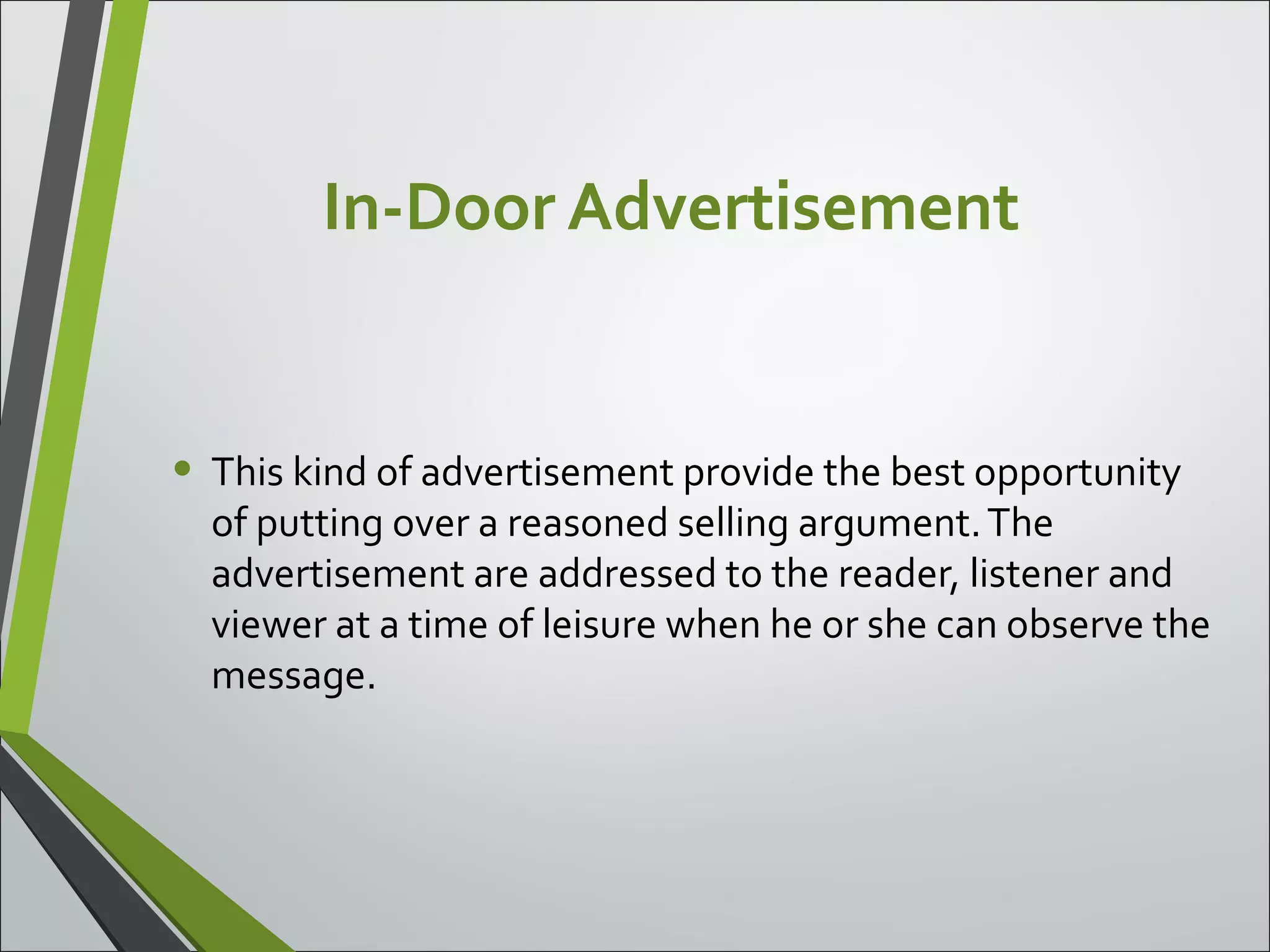 In-Door Advertisement
• This kind of advertisement provide the best opportunity
of putting over a reasoned selling argument.The
advertisement are addressed to the reader, listener and
viewer at a time of leisure when he or she can observe the
message.
 