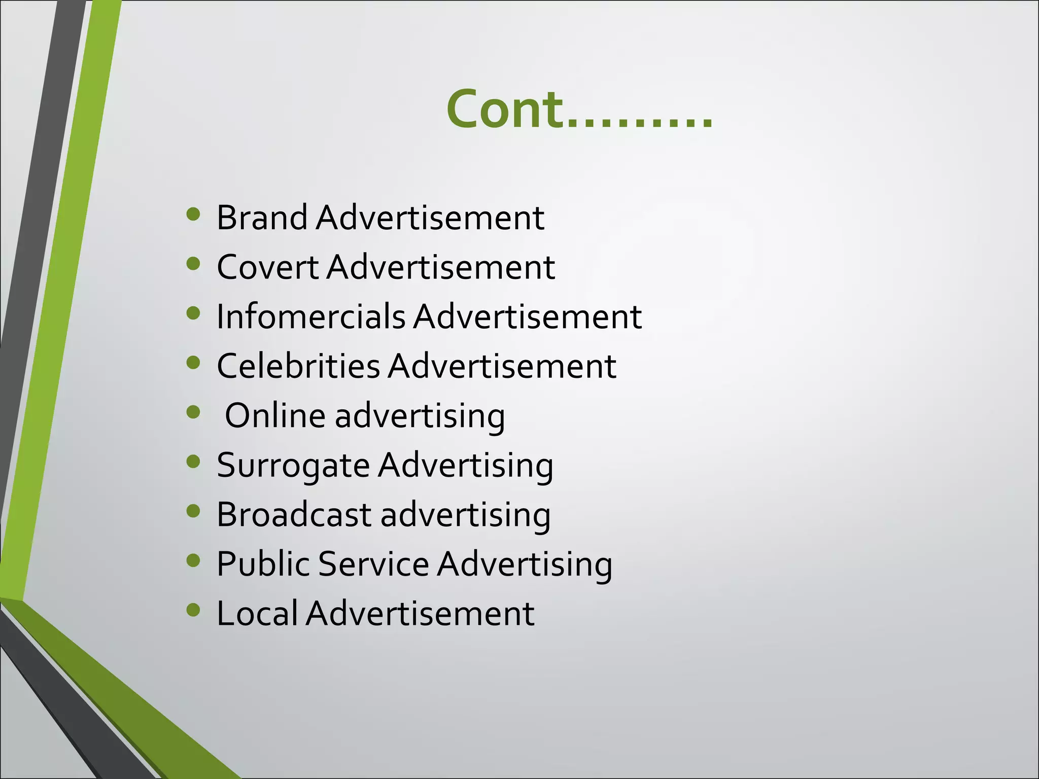 Cont………
• Brand Advertisement
• CovertAdvertisement
• Infomercials Advertisement
• Celebrities Advertisement
• Online advertising
• Surrogate Advertising
• Broadcast advertising
• Public Service Advertising
• Local Advertisement
 