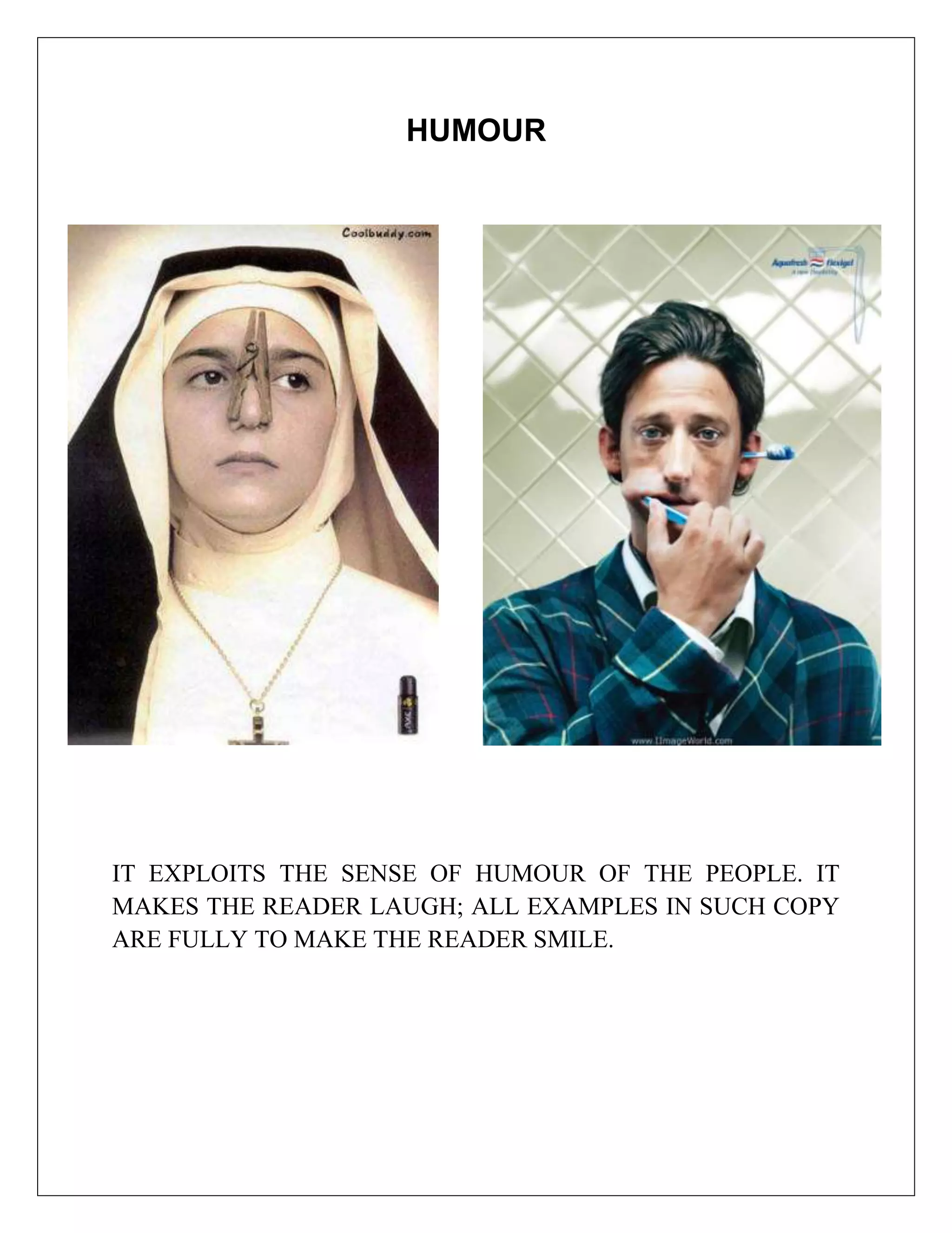HUMOUR




IT EXPLOITS THE SENSE OF HUMOUR OF THE PEOPLE. IT
MAKES THE READER LAUGH; ALL EXAMPLES IN SUCH COPY
ARE FULLY TO MAKE THE READER SMILE.
 