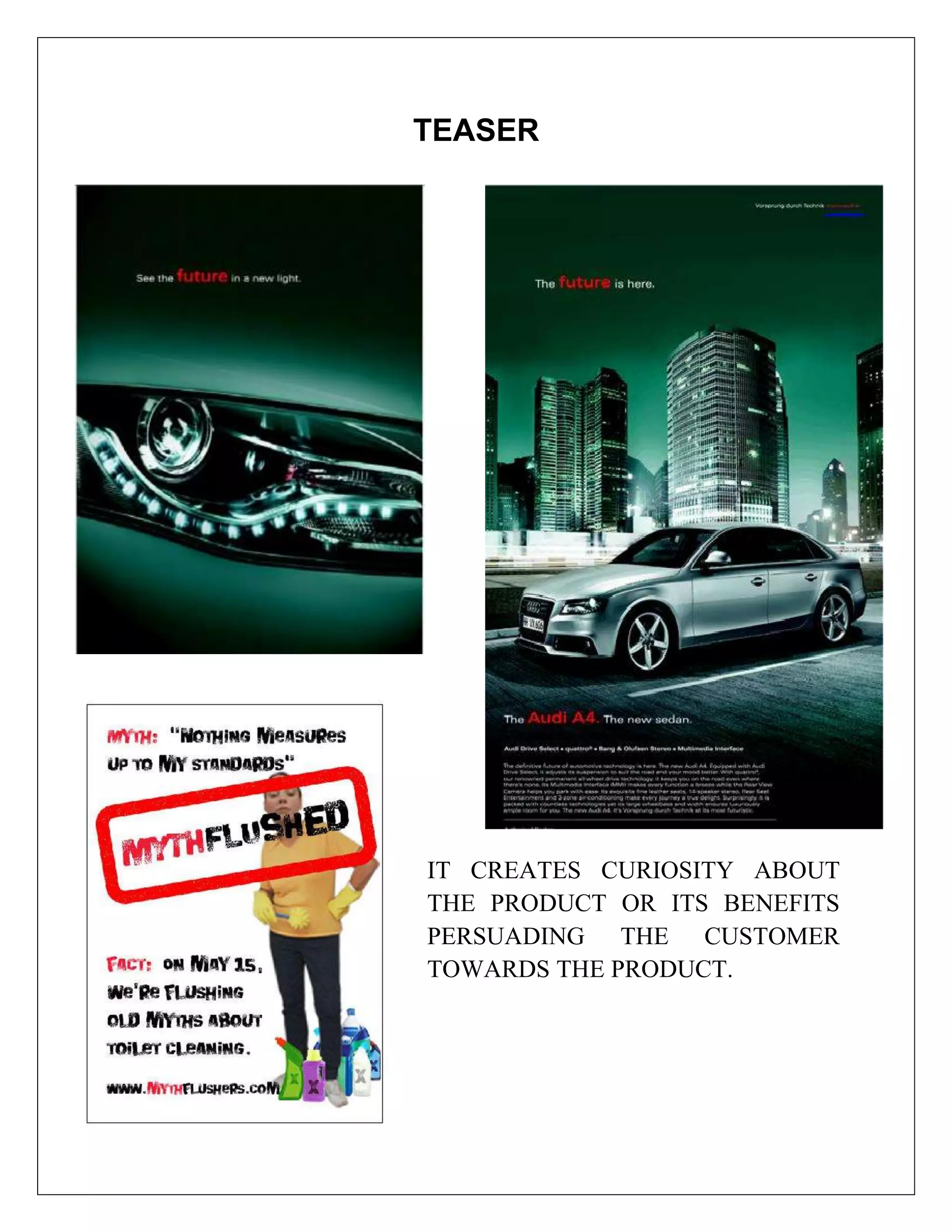 TEASER




IT CREATES CURIOSITY ABOUT
THE PRODUCT OR ITS BENEFITS
PERSUADING THE CUSTOMER
TOWARDS THE PRODUCT.
 