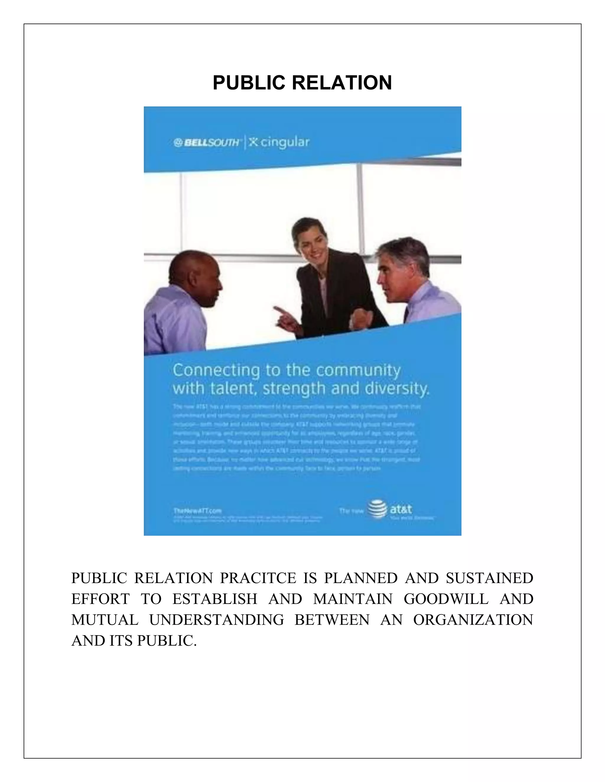 PUBLIC RELATION




PUBLIC RELATION PRACITCE IS PLANNED AND SUSTAINED
EFFORT TO ESTABLISH AND MAINTAIN GOODWILL AND
MUTUAL UNDERSTANDING BETWEEN AN ORGANIZATION
AND ITS PUBLIC.
 