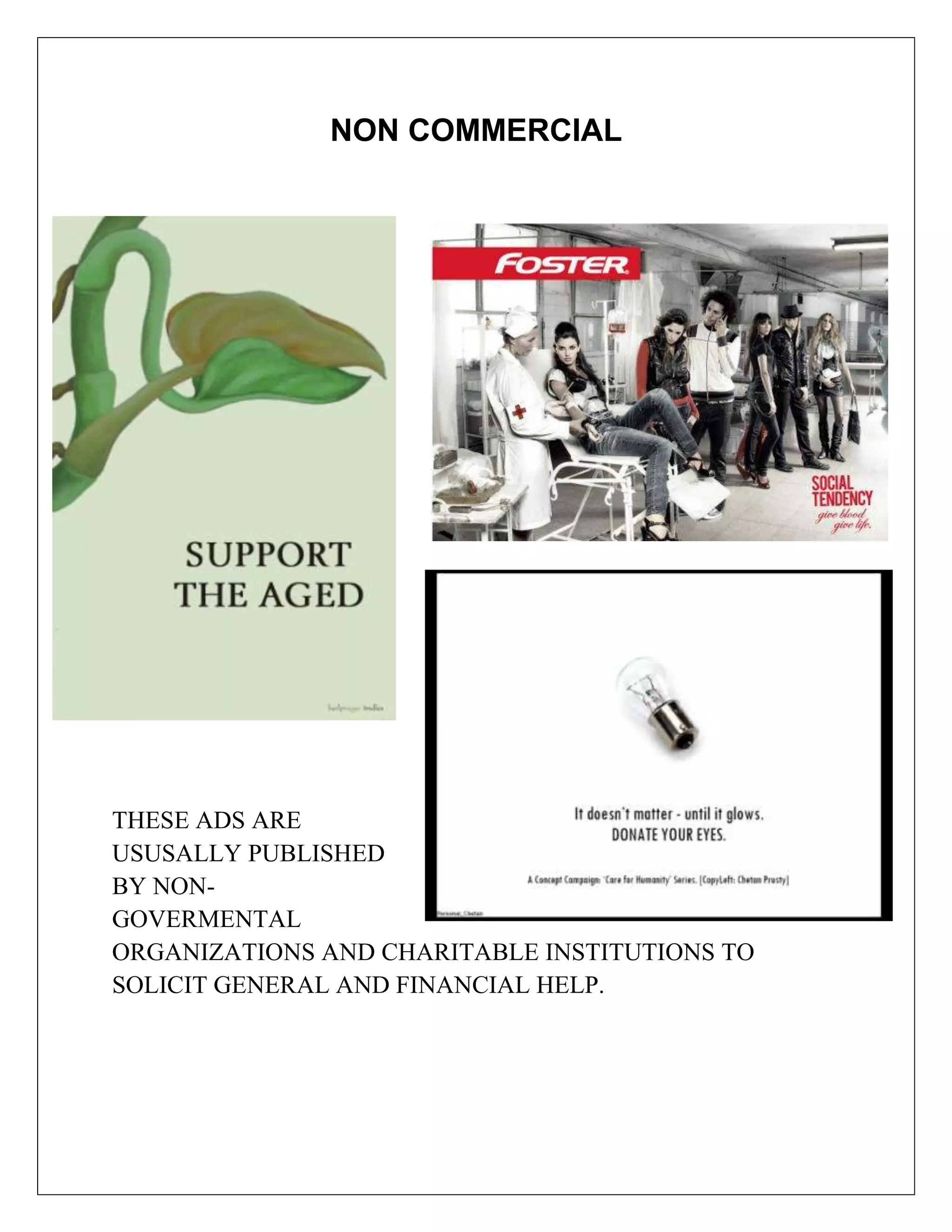 NON COMMERCIAL




THESE ADS ARE
USUSALLY PUBLISHED
BY NON-
GOVERMENTAL
ORGANIZATIONS AND CHARITABLE INSTITUTIONS TO
SOLICIT GENERAL AND FINANCIAL HELP.
 