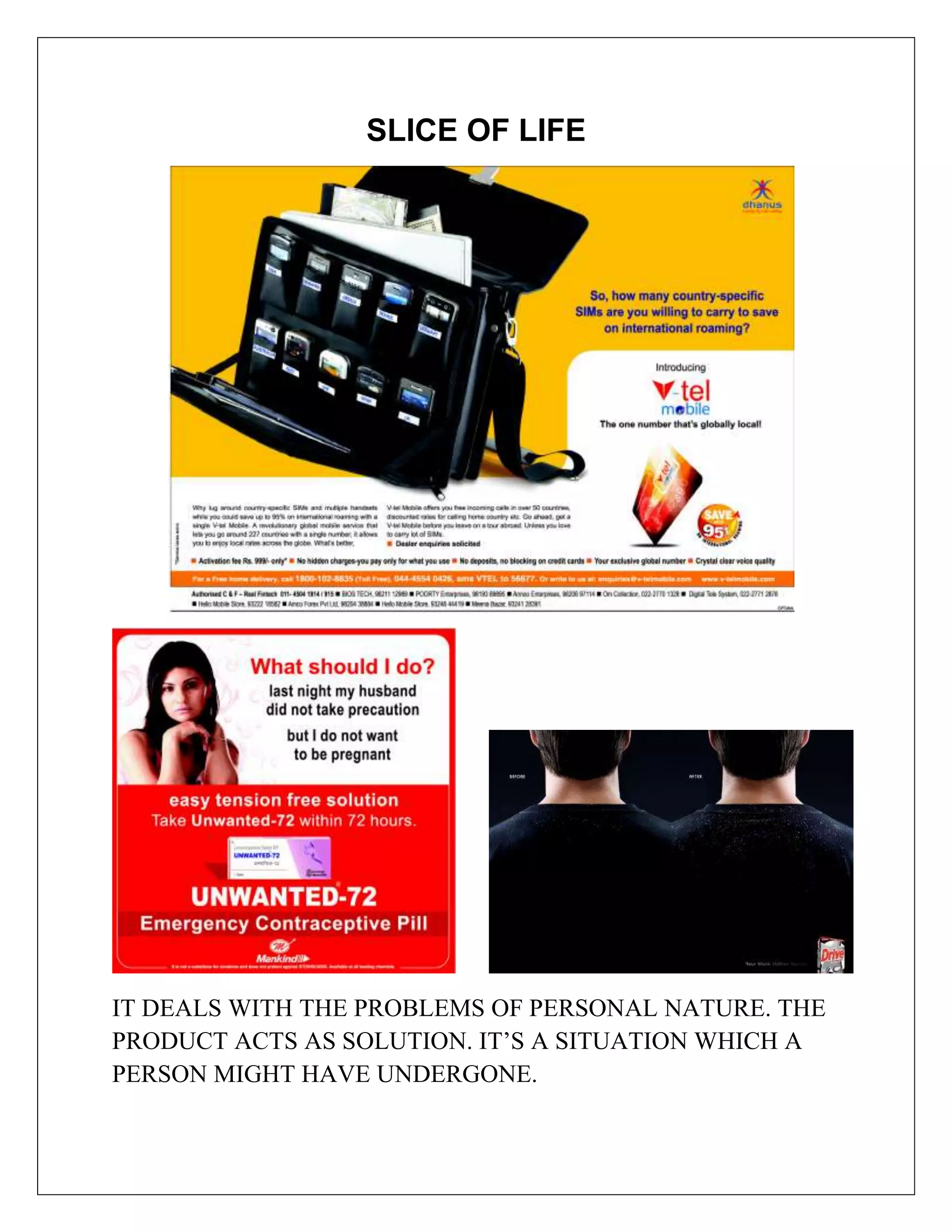 SLICE OF LIFE




IT DEALS WITH THE PROBLEMS OF PERSONAL NATURE. THE
PRODUCT ACTS AS SOLUTION. IT’S A SITUATION WHICH A
PERSON MIGHT HAVE UNDERGONE.
 