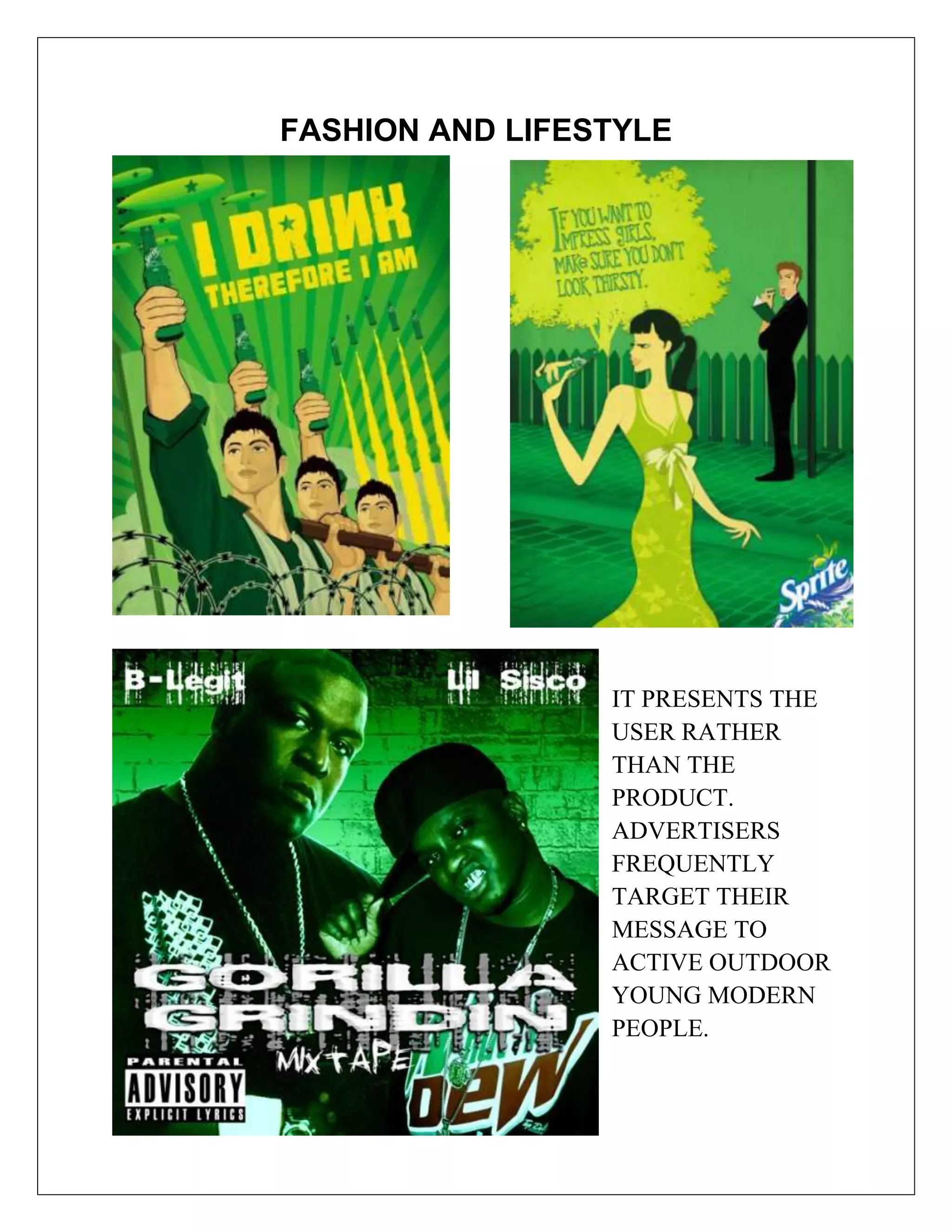 FASHION AND LIFESTYLE




                 IT PRESENTS THE
                 USER RATHER
                 THAN THE
                 PRODUCT.
                 ADVERTISERS
                 FREQUENTLY
                 TARGET THEIR
                 MESSAGE TO
                 ACTIVE OUTDOOR
                 YOUNG MODERN
                 PEOPLE.
 