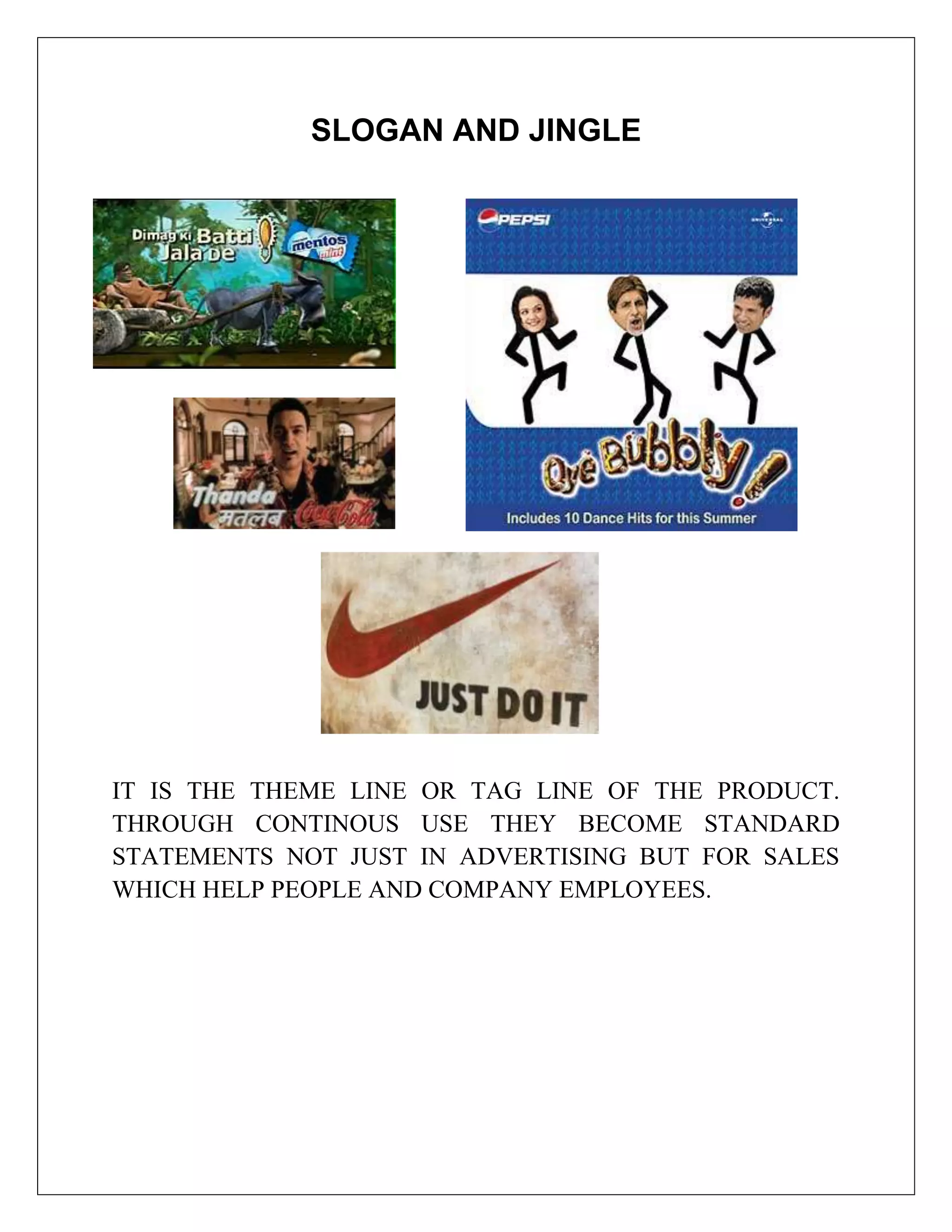 SLOGAN AND JINGLE




IT IS THE THEME LINE OR TAG LINE OF THE PRODUCT.
THROUGH CONTINOUS USE THEY BECOME STANDARD
STATEMENTS NOT JUST IN ADVERTISING BUT FOR SALES
WHICH HELP PEOPLE AND COMPANY EMPLOYEES.
 
