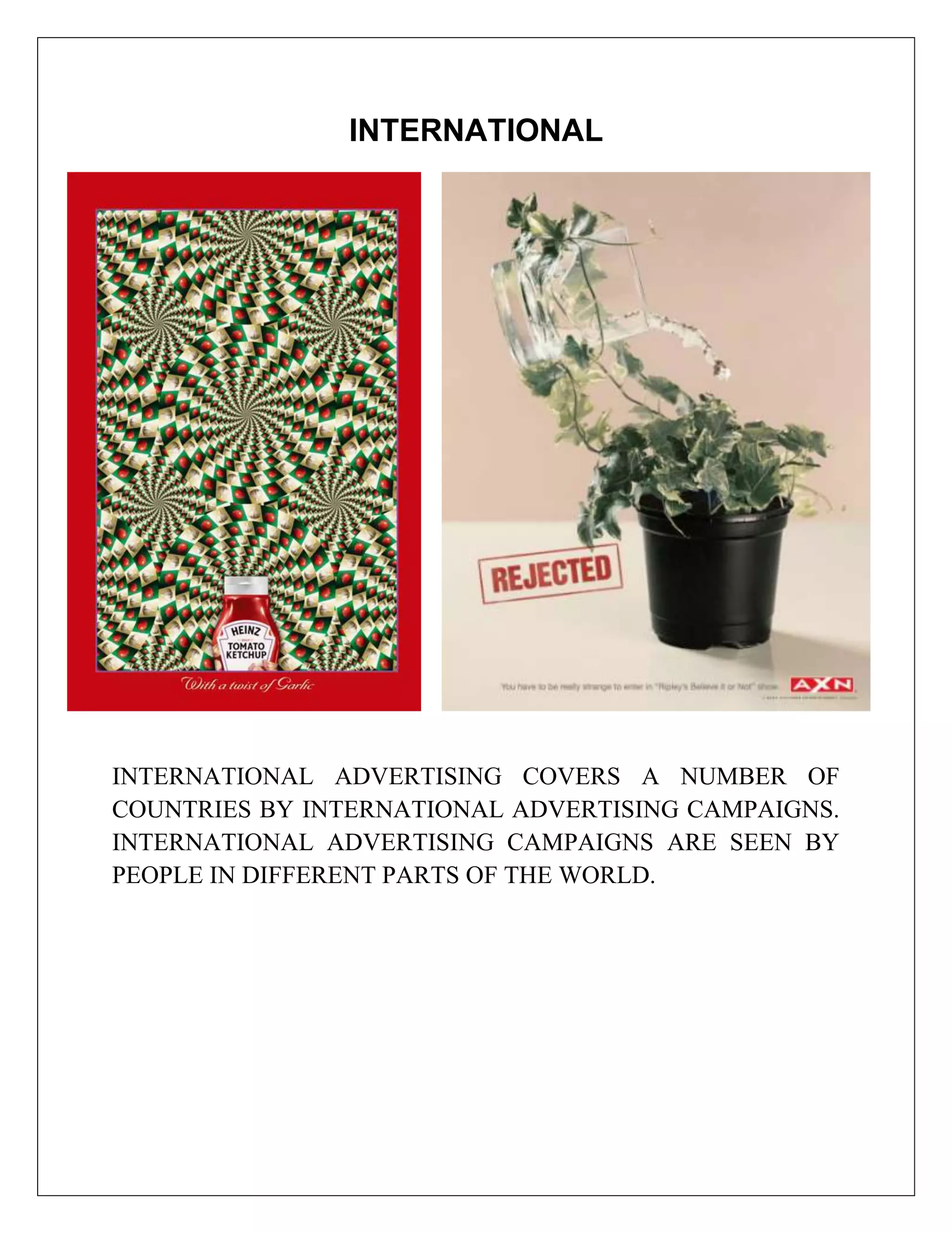 INTERNATIONAL




INTERNATIONAL ADVERTISING COVERS A NUMBER OF
COUNTRIES BY INTERNATIONAL ADVERTISING CAMPAIGNS.
INTERNATIONAL ADVERTISING CAMPAIGNS ARE SEEN BY
PEOPLE IN DIFFERENT PARTS OF THE WORLD.
 