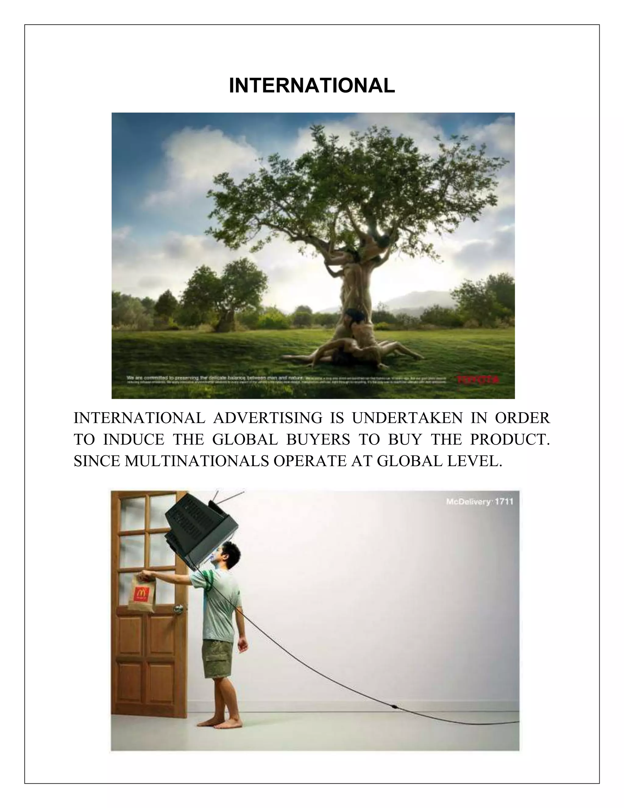 INTERNATIONAL




INTERNATIONAL ADVERTISING IS UNDERTAKEN IN ORDER
TO INDUCE THE GLOBAL BUYERS TO BUY THE PRODUCT.
SINCE MULTINATIONALS OPERATE AT GLOBAL LEVEL.
 