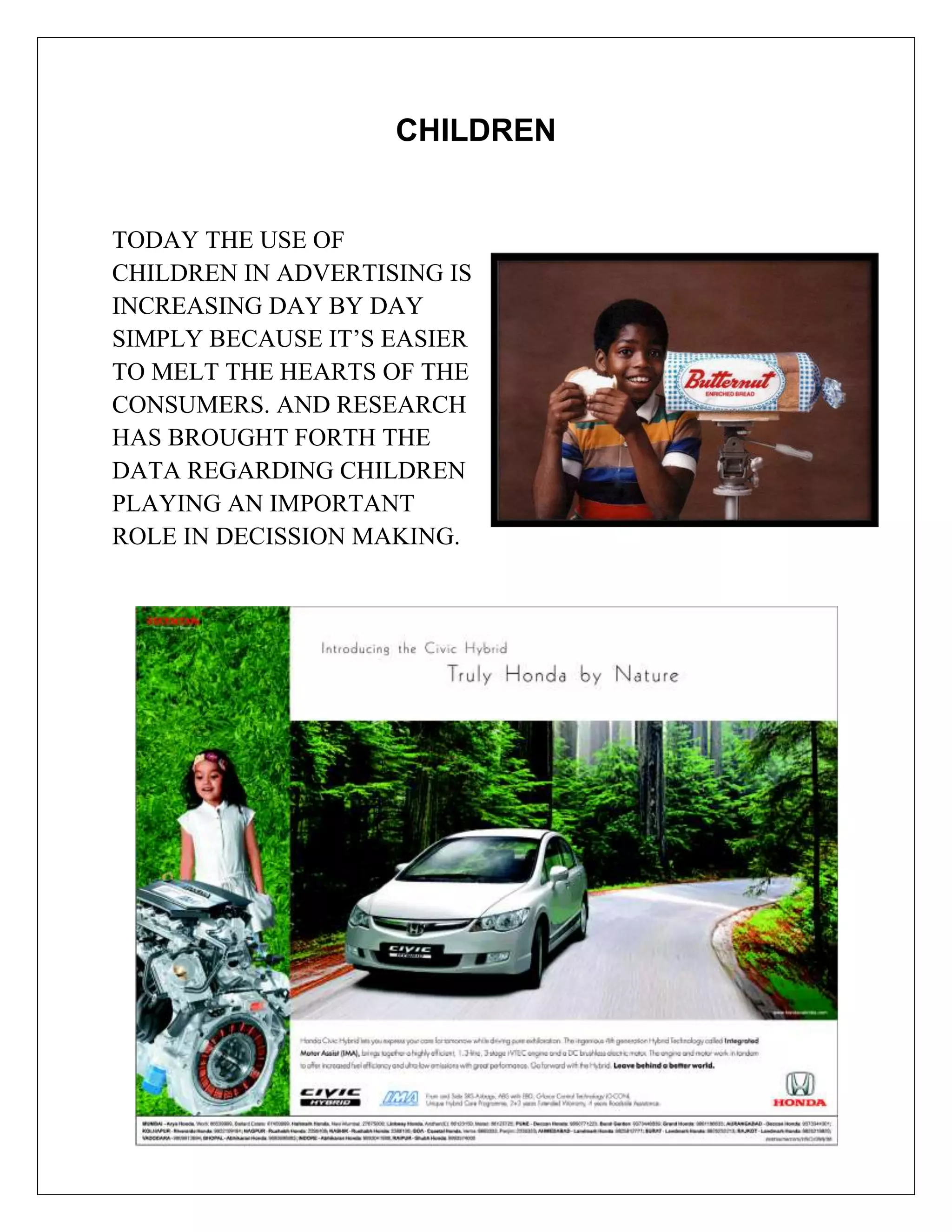 CHILDREN


TODAY THE USE OF
CHILDREN IN ADVERTISING IS
INCREASING DAY BY DAY
SIMPLY BECAUSE IT’S EASIER
TO MELT THE HEARTS OF THE
CONSUMERS. AND RESEARCH
HAS BROUGHT FORTH THE
DATA REGARDING CHILDREN
PLAYING AN IMPORTANT
ROLE IN DECISSION MAKING.
 