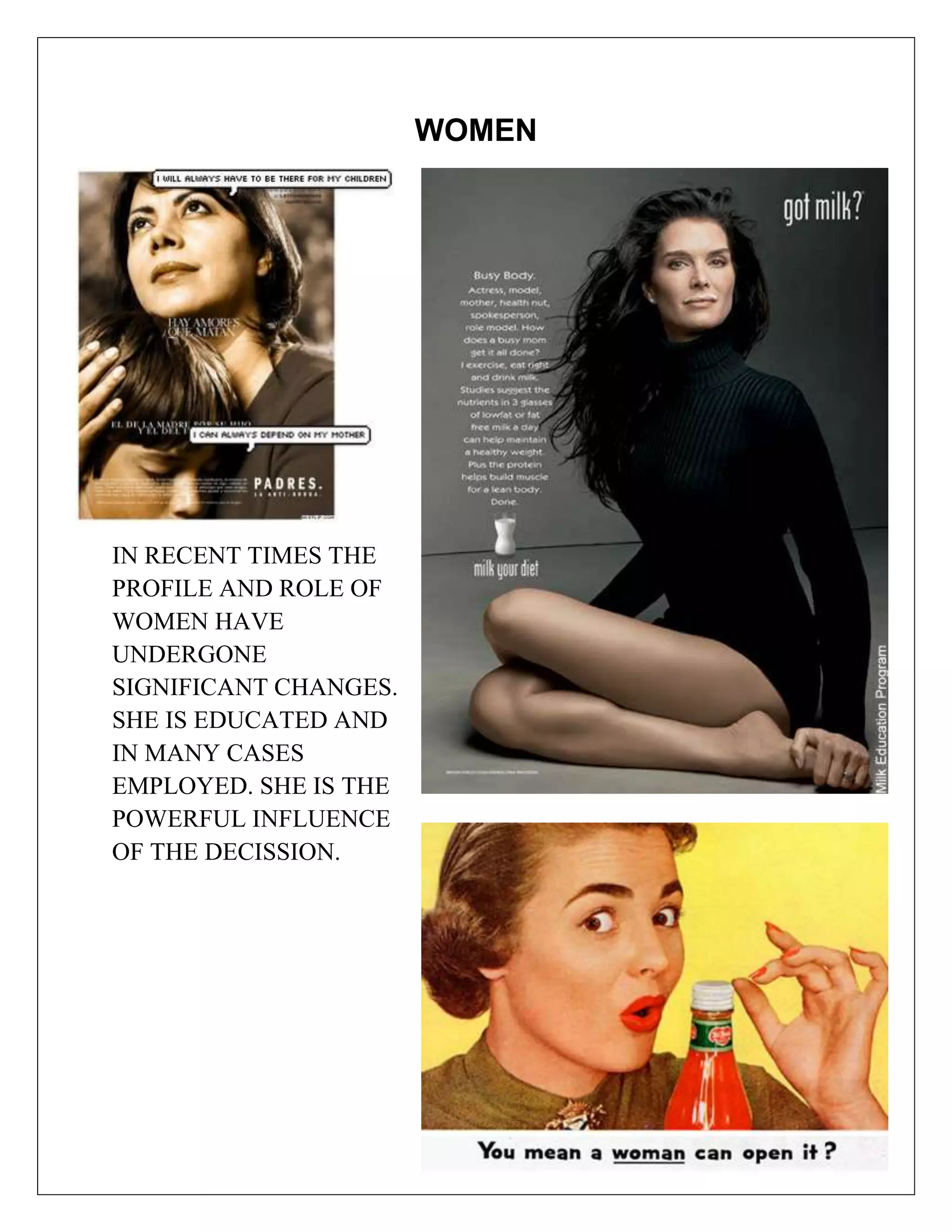 WOMEN




IN RECENT TIMES THE
PROFILE AND ROLE OF
WOMEN HAVE
UNDERGONE
SIGNIFICANT CHANGES.
SHE IS EDUCATED AND
IN MANY CASES
EMPLOYED. SHE IS THE
POWERFUL INFLUENCE
OF THE DECISSION.
 