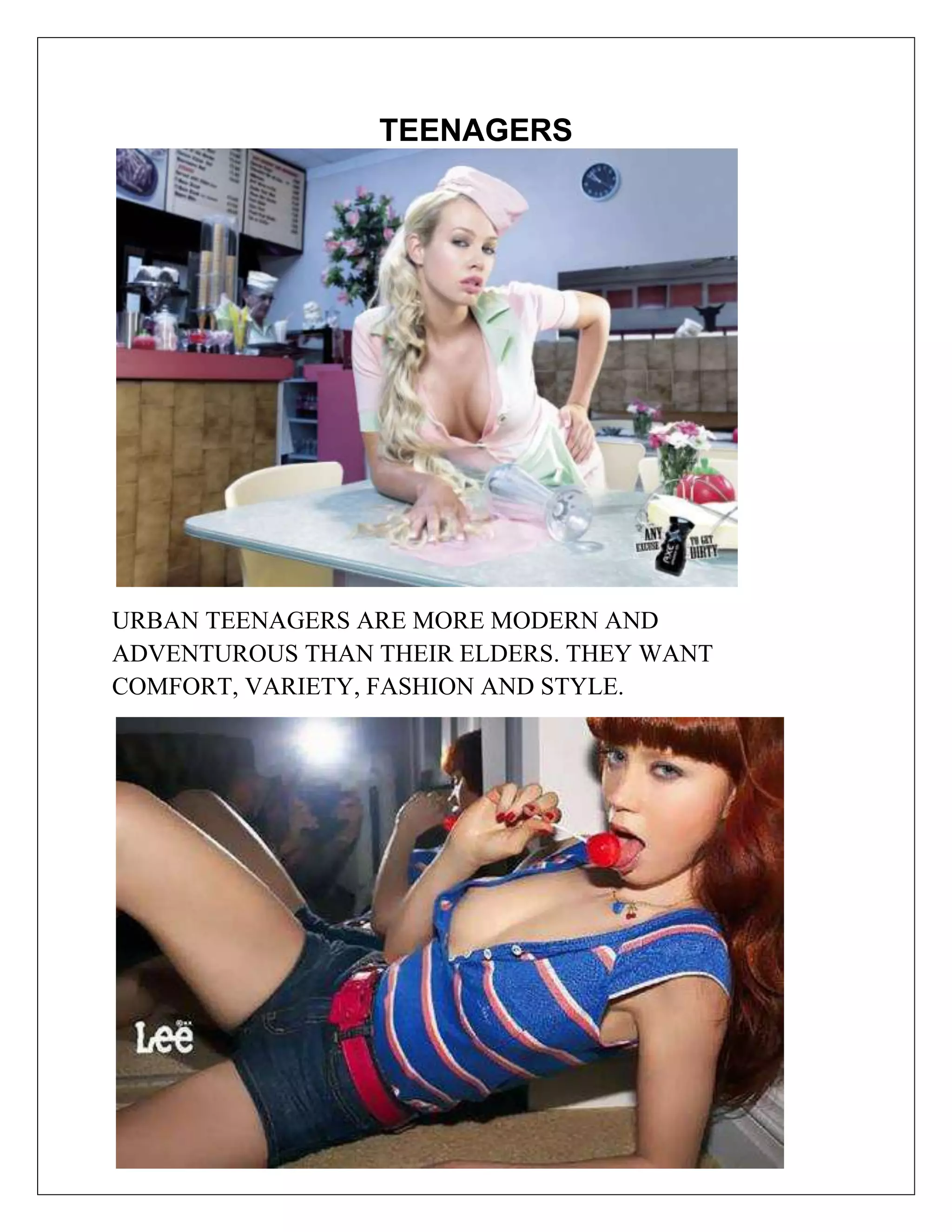 TEENAGERS




URBAN TEENAGERS ARE MORE MODERN AND
ADVENTUROUS THAN THEIR ELDERS. THEY WANT
COMFORT, VARIETY, FASHION AND STYLE.
 