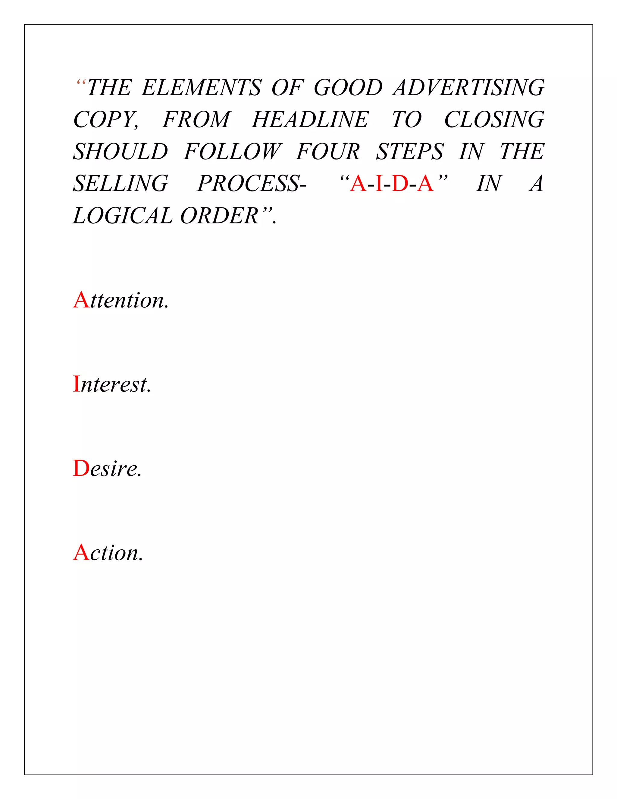 “THE ELEMENTS OF GOOD ADVERTISING
COPY, FROM HEADLINE TO CLOSING
SHOULD FOLLOW FOUR STEPS IN THE
SELLING PROCESS- “A-I-D-A” IN A
LOGICAL ORDER”.


Attention.


Interest.


Desire.


Action.
 