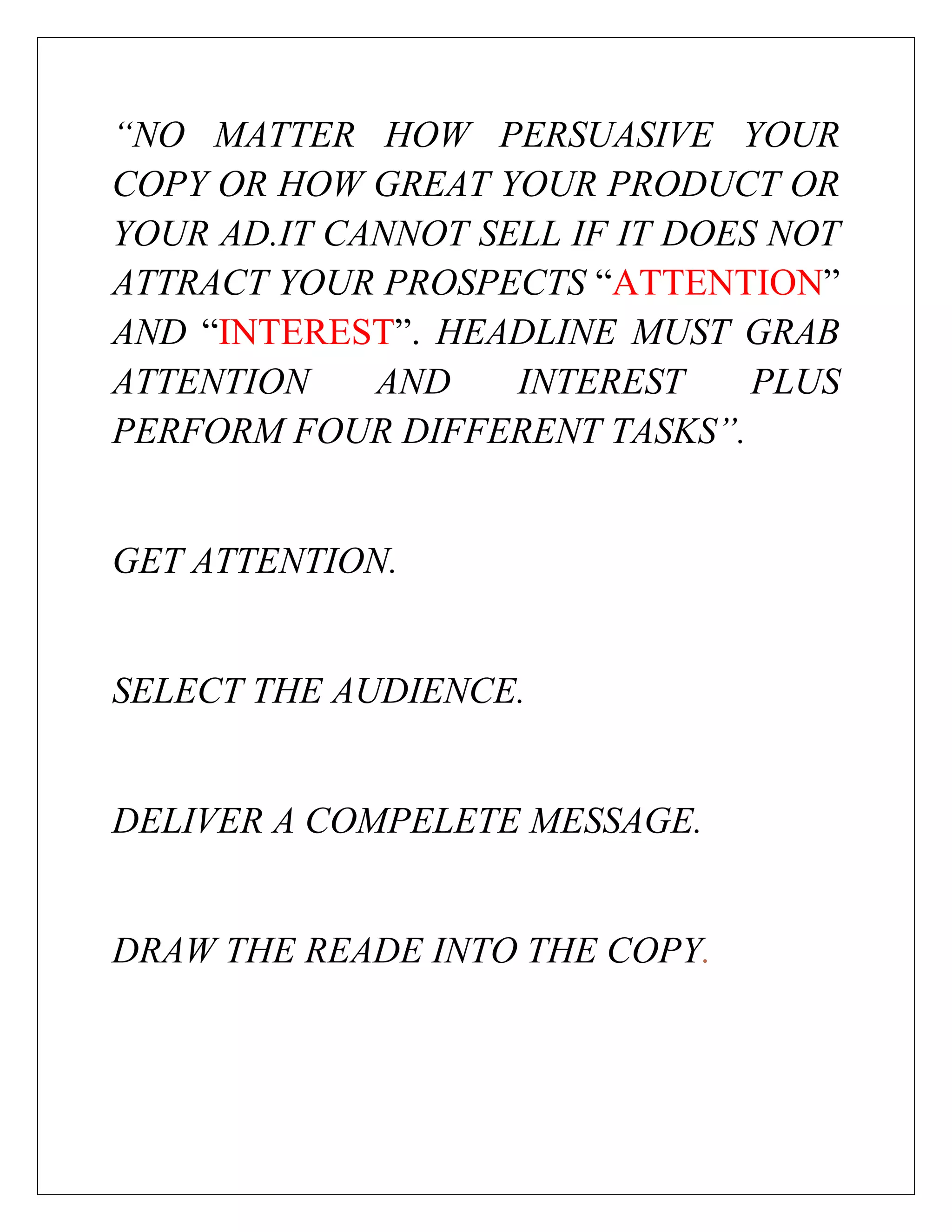 “NO MATTER HOW PERSUASIVE YOUR
COPY OR HOW GREAT YOUR PRODUCT OR
YOUR AD.IT CANNOT SELL IF IT DOES NOT
ATTRACT YOUR PROSPECTS “ATTENTION”
AND “INTEREST”. HEADLINE MUST GRAB
ATTENTION    AND    INTEREST     PLUS
PERFORM FOUR DIFFERENT TASKS”.


GET ATTENTION.


SELECT THE AUDIENCE.


DELIVER A COMPELETE MESSAGE.


DRAW THE READE INTO THE COPY.
 