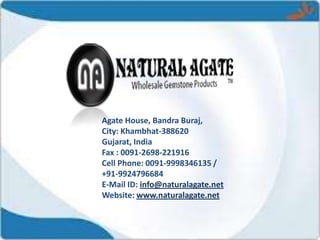 Agate House, Bandra Buraj,
City: Khambhat-388620
Gujarat, India
Fax : 0091-2698-221916
Cell Phone: 0091-9998346135 /
+91-9924796684
E-Mail ID: info@naturalagate.net
Website: www.naturalagate.net
 