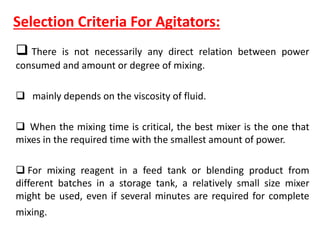 Selection Criteria For Agitators:
 There is not necessarily any direct relation between power
consumed and amount or degree of mixing.
 mainly depends on the viscosity of fluid.
 When the mixing time is critical, the best mixer is the one that
mixes in the required time with the smallest amount of power.
 For mixing reagent in a feed tank or blending product from
different batches in a storage tank, a relatively small size mixer
might be used, even if several minutes are required for complete
mixing.
 