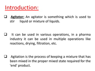  Agitator: An agitator is something which is used to
stir liquid or mixture of liquids.
 It can be used in various operations, in a pharma
industry it can be used in multiple operations like
reactions, drying, filtration, etc.
 Agitation is the process of keeping a mixture that has
been mixed in the proper mixed state required for the
'end' product.
Introduction:
 