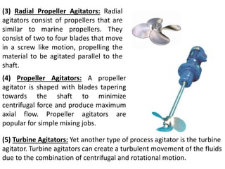 (3) Radial Propeller Agitators: Radial
agitators consist of propellers that are
similar to marine propellers. They
consist of two to four blades that move
in a screw like motion, propelling the
material to be agitated parallel to the
shaft.
(4) Propeller Agitators: A propeller
agitator is shaped with blades tapering
towards the shaft to minimize
centrifugal force and produce maximum
axial flow. Propeller agitators are
popular for simple mixing jobs.
(5) Turbine Agitators: Yet another type of process agitator is the turbine
agitator. Turbine agitators can create a turbulent movement of the fluids
due to the combination of centrifugal and rotational motion.
 
