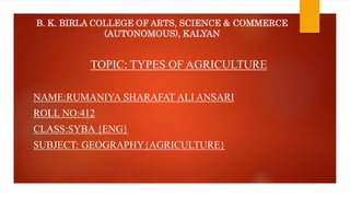 B. K. BIRLA COLLEGE OF ARTS, SCIENCE & COMMERCE
(AUTONOMOUS), KALYAN
TOPIC: TYPES OF AGRICULTURE
NAME:RUMANIYA SHARAFAT ALI ANSARI
ROLL NO:412
CLASS:SYBA {ENG}
SUBJECT: GEOGRAPHY{AGRICULTURE}
 