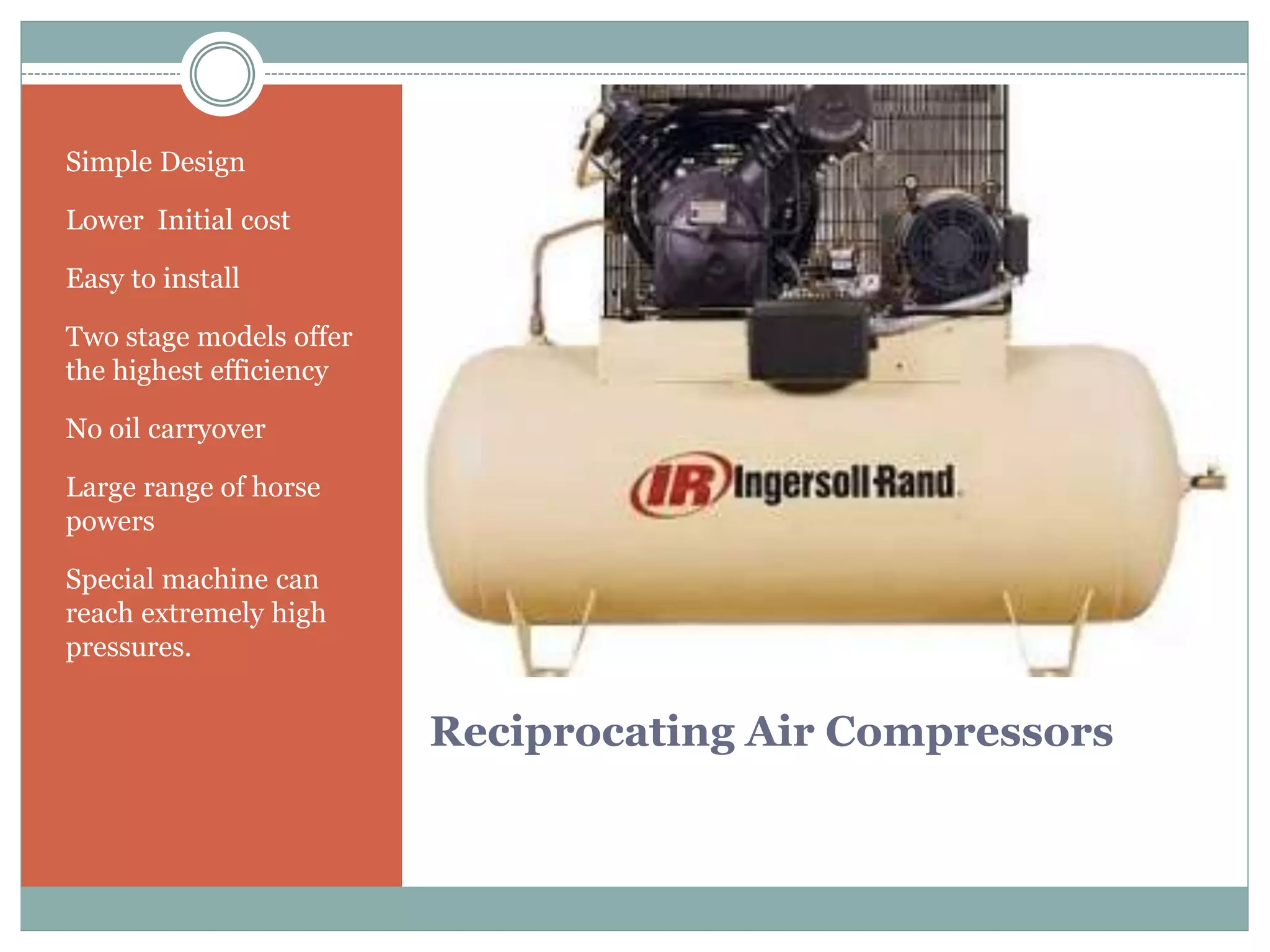 Reciprocating Air Compressors
Simple Design
Lower Initial cost
Easy to install
Two stage models offer
the highest efficiency
No oil carryover
Large range of horse
powers
Special machine can
reach extremely high
pressures.
