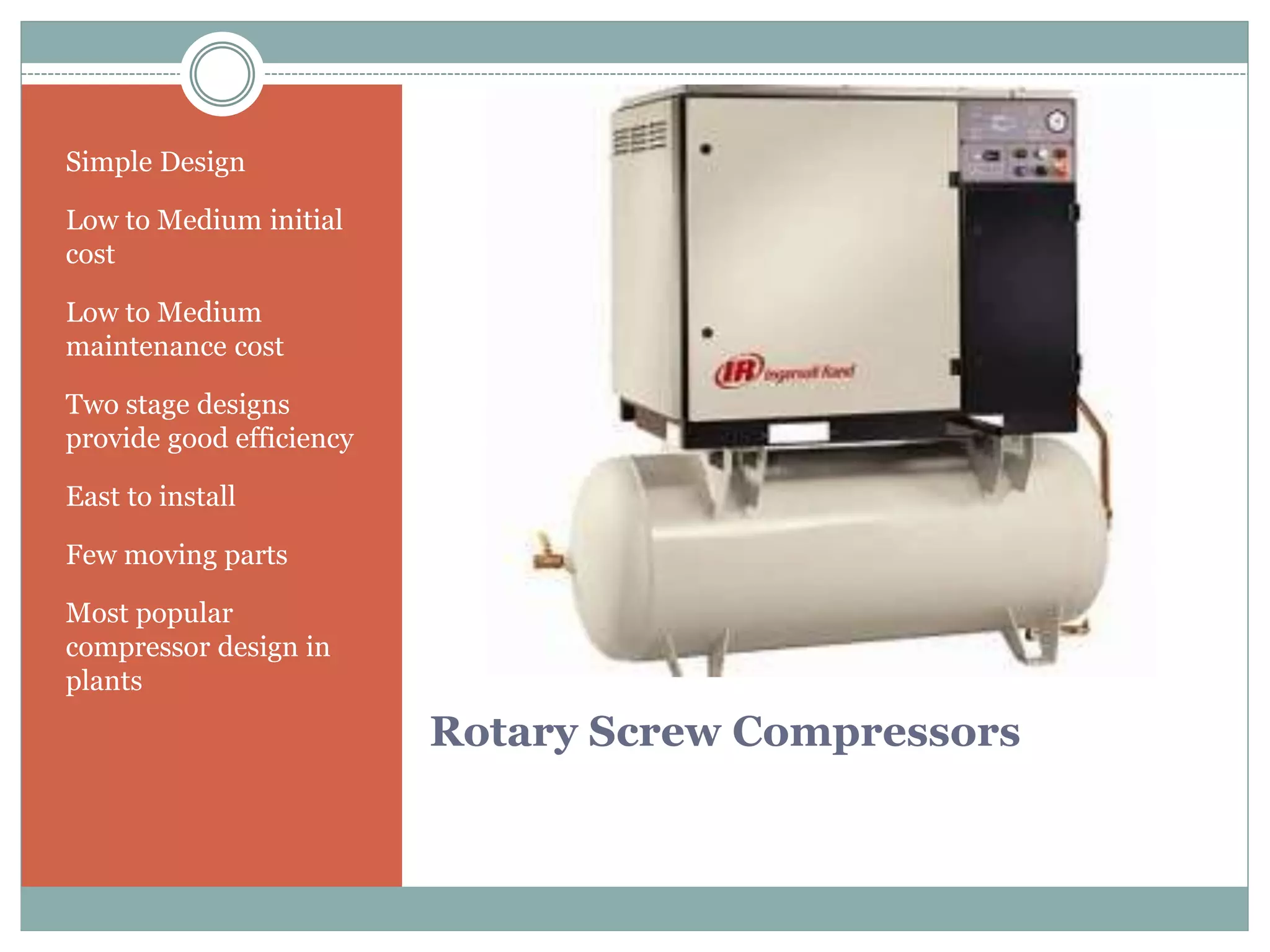 Rotary Screw Compressors
Simple Design
Low to Medium initial
cost
Low to Medium
maintenance cost
Two stage designs
provide good efficiency
East to install
Few moving parts
Most popular
compressor design in
plants
