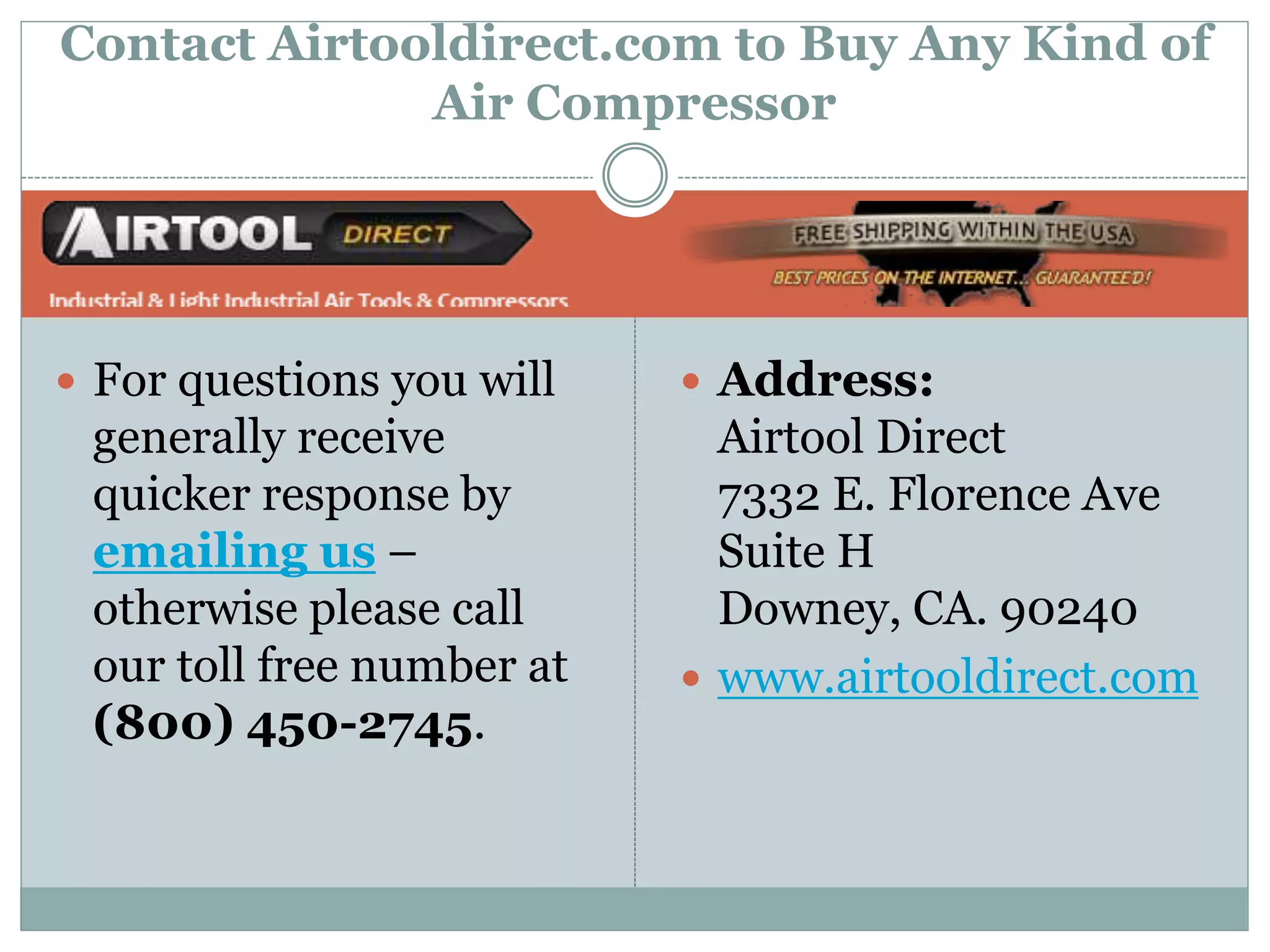 Contact Airtooldirect.com to Buy Any Kind of
Air Compressor
Address:
Airtool Direct
7332 E. Florence Ave
Suite H
Downey, CA. 90240
www.airtooldirect.com
For questions you will
generally receive
quicker response by
emailing us –
otherwise please call
our toll free number at
(800) 450-2745.