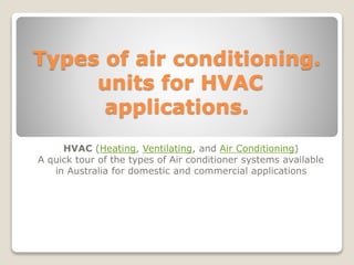 Types of air conditioning.
units for HVAC
applications.
HVAC (Heating, Ventilating, and Air Conditioning)
A quick tour of the types of Air conditioner systems
available in Australia for domestic and commercial
applications
Mel Fee
 