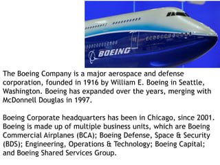 The Boeing Company is a major aerospace and defense
corporation, founded in 1916 by William E. Boeing in Seattle,
Washington. Boeing has expanded over the years, merging with
McDonnell Douglas in 1997.
Boeing Corporate headquarters has been in Chicago, since 2001.
Boeing is made up of multiple business units, which are Boeing
Commercial Airplanes (BCA); Boeing Defense, Space & Security
(BDS); Engineering, Operations & Technology; Boeing Capital;
and Boeing Shared Services Group.
 