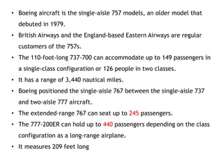 • Boeing aircraft is the single-aisle 757 models, an older model that
debuted in 1979.
• British Airways and the England-based Eastern Airways are regular
customers of the 757s.
• The 110-foot-long 737-700 can accommodate up to 149 passengers in
a single-class configuration or 126 people in two classes.
• It has a range of 3,440 nautical miles.
• Boeing positioned the single-aisle 767 between the single-aisle 737
and two-aisle 777 aircraft.
• The extended-range 767 can seat up to 245 passengers.
• The 777-200ER can hold up to 440 passengers depending on the class
configuration as a long-range airplane.
• It measures 209 feet long
 