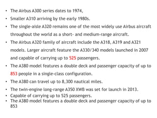 • The Airbus A300 series dates to 1974,
• Smaller A310 arriving by the early 1980s.
• The single-aisle A320 remains one of the most widely use Airbus aircraft
throughout the world as a short- and medium-range aircraft.
• The Airbus A320 family of aircraft include the A318, A319 and A321
models. Larger aircraft feature the A330/340 models launched in 2007
and capable of carrying up to 525 passengers.
• The A380 model features a double deck and passenger capacity of up to
853 people in a single-class configuration.
• The A380 can travel up to 8,300 nautical miles.
• The twin-engine long-range A350 XWB was set for launch in 2013.
• Capable of carrying up to 525 passengers.
• The A380 model features a double deck and passenger capacity of up to
853
 