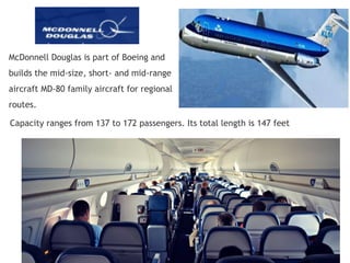 McDonnell Douglas is part of Boeing and
builds the mid-size, short- and mid-range
aircraft MD-80 family aircraft for regional
routes.
Capacity ranges from 137 to 172 passengers. Its total length is 147 feet
 