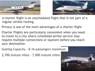 A charter flight is an unscheduled flight that is not part of a
regular airline routing.
Privacy is one of the main advantages of a charter flight
Charter Flights are particularly convenient when you need
to travel to a city where scheduled airline service may
require multiple connections or layovers before you reach
your destination.
Seating Capacity - 8-16 passengers maximum
2,700 statute miles - 7,000 statute miles
 
