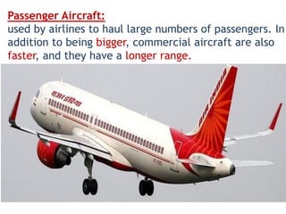Passenger Aircraft:
used by airlines to haul large numbers of passengers. In
addition to being bigger, commercial aircraft are also
faster, and they have a longer range.
 