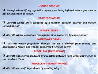 LIGHTER-THAN-AIR
 Aircraft whose lifting capability depends on being inflated with a gas such as
hot air, hydrogen or helium.
                               HEAVIER-THAN-AIR
 Aircraft whose lift is produced by a reaction between aerofoil and motion
through the air.
                                 POWER DRIVEN
 Aircraft, whose propulsion through the air is supported by engine power.
                              NON POWER DRIVEN
 Aircraft whose propulsion through the air is derived from gravity and
aerodynamic forces, and it is not supported by engine power.
                           AEROPLANE (FIXED WINGS)
 Aircraft whose lift is produced by a reaction between fixed wings and motion of
the air about them.
                         ROTORCRAFT (ROTARY WINGS)
 Aircraft whose lift is produced by rotating wings.
 