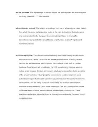  Core business: This is passenger air-service despite the ancillary offers are increasing and
becoming part of the LCC core business.
 Point-to-point network: The network is developed from one or a few airports, called ‘bases’,
from which the carrier starts operating routes to the main destinations. Destinations are
only continental within the European Union or the United States of America.No
connections are provided at the airport bases, which function as aircraft logistics and
maintenance bases.
 Secondary airports: City-pairs are connected mainly from the secondary or even tertiary
airports—such as London Luton—that are less expensive in terms of landing tax and
handling fee and experience less congestion than the larger ones, such as London
Heathrow. Small airports will strive to gain the LCC’ operation and the usual way is to
reduce airport charges. Similarly, air transport activity generates welfare that is a multiple
of the airports’ activities, inducing regional economic and social development. Local
authorities recognize that the LCC operation is a potential driver for social and economic
developments, and are willing to provide ﬁnancial help (for example tax exemption,
marketing support while LCCs start a new connection). The reduced airport fees can be
understood as an incentive, as most of these secondary airports are public. These
incentives can be quite relevant and can be deemed to contravene the European Union’s
competition rules.
 