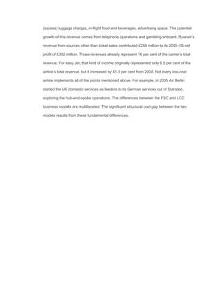 (excess) luggage charges, in-ﬂight food and beverages, advertising space. The potential
growth of this revenue comes from telephone operations and gambling onboard. Ryanair’s
revenue from sources other than ticket sales contributed £259 million to its 2005–06 net
proﬁt of £302 million. Those revenues already represent 16 per cent of the carrier’s total
revenue. For easy Jet, that kind of income originally represented only 6.5 per cent of the
airline’s total revenue, but it increased by 41.3 per cent from 2004. Not every low-cost
airline implements all of the points mentioned above. For example, in 2005 Air Berlin
started the UK domestic services as feeders to its German services out of Stansted,
exploring the hub-and-spoke operations. The differences between the FSC and LCC
business models are multifaceted. The signiﬁcant structural cost gap between the two
models results from these fundamental differences.
 