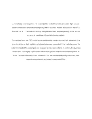 A remarkably small proportion (13 percent) of the cost differential is product/in-ﬂight service-
related.The relative simplicity or complexity of their business models distinguishes the LCCs
from the FSCs. LCCs have successfully designed a focused, simple operating model around
nonstop air travel to and from high-density markets.
On the other hand, the FSC model is cost-penalized by the synchronized hub operations (e.g.
long aircraft turns, slack built into schedules to increase connectivity) that implicitly accept the
extra time needed for passengers and baggage to make connections. In addition, the business
model relies upon highly sophisticated information systems and infrastructure to optimize its
hubs. The most relevant success factors of LCCs are their network conﬁguration and their
streamlined production processes in relation to FSCs.
 