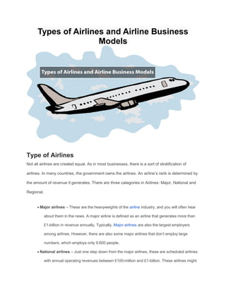 Types of Airlines and Airline Business
Models
Type of Airlines
Not all airlines are created equal. As in most businesses, there is a sort of stratification of
airlines. In many countries, the government owns the airlines. An airline’s rank is determined by
the amount of revenue it generates. There are three categories in Airlines: Major, National and
Regional.
 Major airlines – These are the heavyweights of the airline industry, and you will often hear
about them in the news. A major airline is defined as an airline that generates more than
£1-billion in revenue annually. Typically, Major airlines are also the largest employers
among airlines. However, there are also some major airlines that don’t employ large
numbers, which employs only 9,600 people.
 National airlines – Just one step down from the major airlines, these are scheduled airlines
with annual operating revenues between £100-million and £1-billion. These airlines might
 