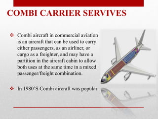  Combi aircraft in commercial aviation
is an aircraft that can be used to carry
either passengers, as an airliner, or
cargo as a freighter, and may have a
partition in the aircraft cabin to allow
both uses at the same time in a mixed
passenger/freight combination.
 In 1980’S Combi aircraft was popular
COMBI CARRIER SERVIVES
 