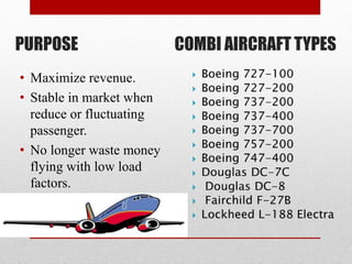 PURPOSE COMBI AIRCRAFT TYPES
• Maximize revenue.
• Stable in market when
reduce or fluctuating
passenger.
• No longer waste money
flying with low load
factors.
 