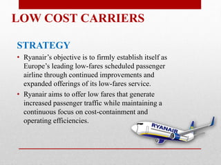 LOW COST CARRIERS
STRATEGY
• Ryanair’s objective is to firmly establish itself as
Europe’s leading low-fares scheduled passenger
airline through continued improvements and
expanded offerings of its low-fares service.
• Ryanair aims to offer low fares that generate
increased passenger traffic while maintaining a
continuous focus on cost-containment and
operating efficiencies.
 